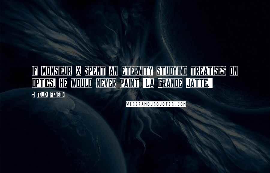 Felix Feneon Quotes: If Monsieur X spent an eternity studying treatises on optics, he would never paint 'La Grande Jatte.'