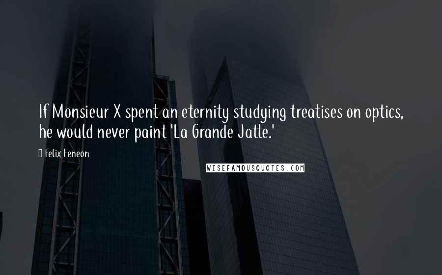 Felix Feneon Quotes: If Monsieur X spent an eternity studying treatises on optics, he would never paint 'La Grande Jatte.'