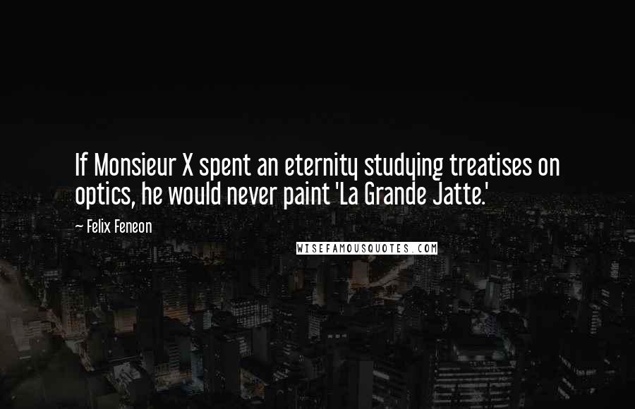 Felix Feneon Quotes: If Monsieur X spent an eternity studying treatises on optics, he would never paint 'La Grande Jatte.'