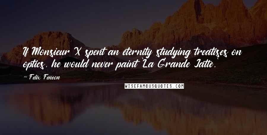 Felix Feneon Quotes: If Monsieur X spent an eternity studying treatises on optics, he would never paint 'La Grande Jatte.'