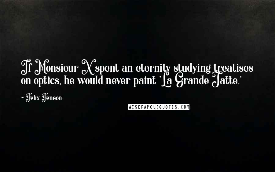 Felix Feneon Quotes: If Monsieur X spent an eternity studying treatises on optics, he would never paint 'La Grande Jatte.'