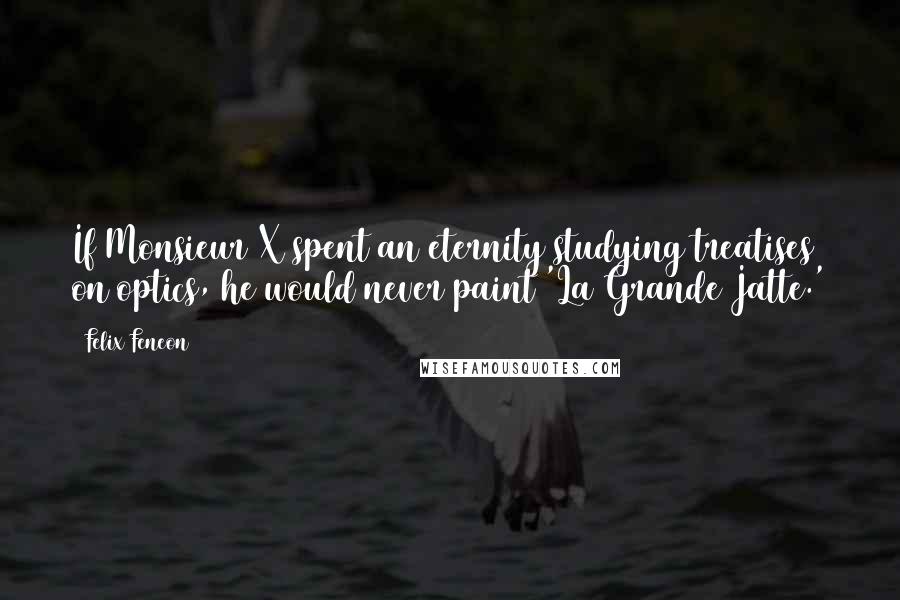 Felix Feneon Quotes: If Monsieur X spent an eternity studying treatises on optics, he would never paint 'La Grande Jatte.'