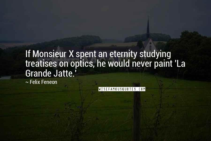 Felix Feneon Quotes: If Monsieur X spent an eternity studying treatises on optics, he would never paint 'La Grande Jatte.'