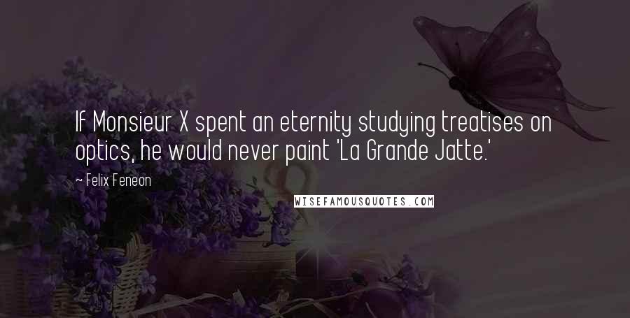 Felix Feneon Quotes: If Monsieur X spent an eternity studying treatises on optics, he would never paint 'La Grande Jatte.'