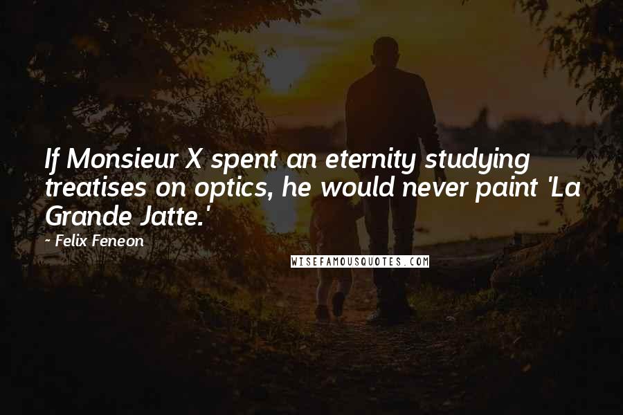 Felix Feneon Quotes: If Monsieur X spent an eternity studying treatises on optics, he would never paint 'La Grande Jatte.'