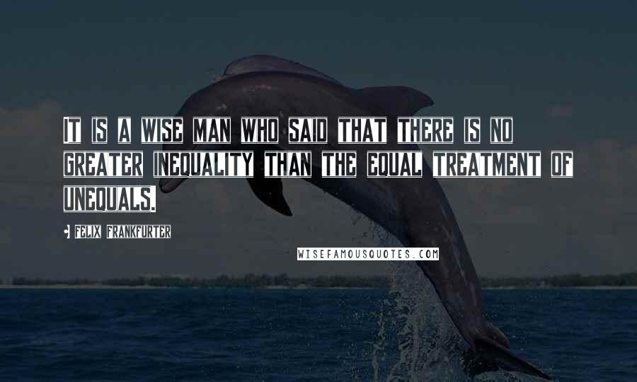 Felix Frankfurter Quotes: It is a wise man who said that there is no greater inequality than the equal treatment of unequals.