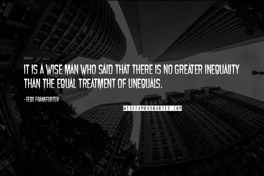 Felix Frankfurter Quotes: It is a wise man who said that there is no greater inequality than the equal treatment of unequals.