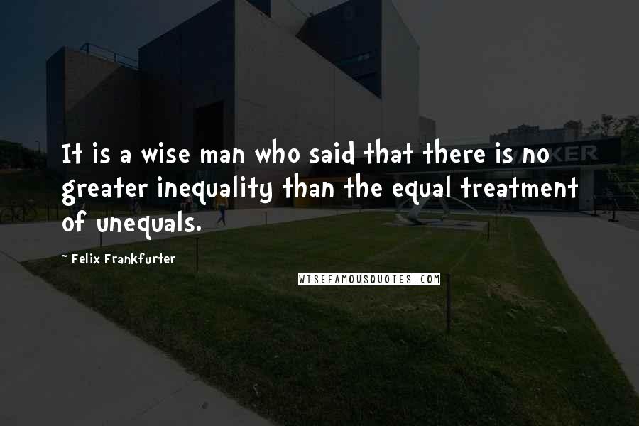 Felix Frankfurter Quotes: It is a wise man who said that there is no greater inequality than the equal treatment of unequals.