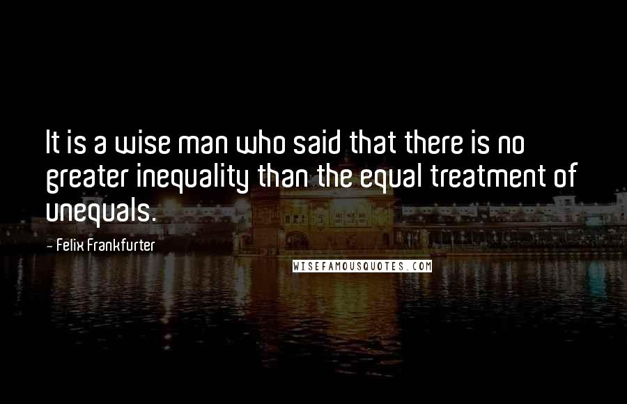 Felix Frankfurter Quotes: It is a wise man who said that there is no greater inequality than the equal treatment of unequals.