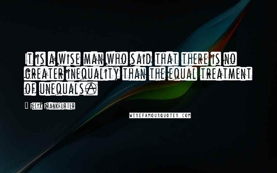 Felix Frankfurter Quotes: It is a wise man who said that there is no greater inequality than the equal treatment of unequals.