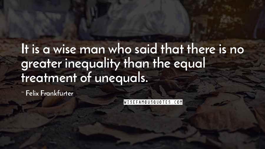 Felix Frankfurter Quotes: It is a wise man who said that there is no greater inequality than the equal treatment of unequals.