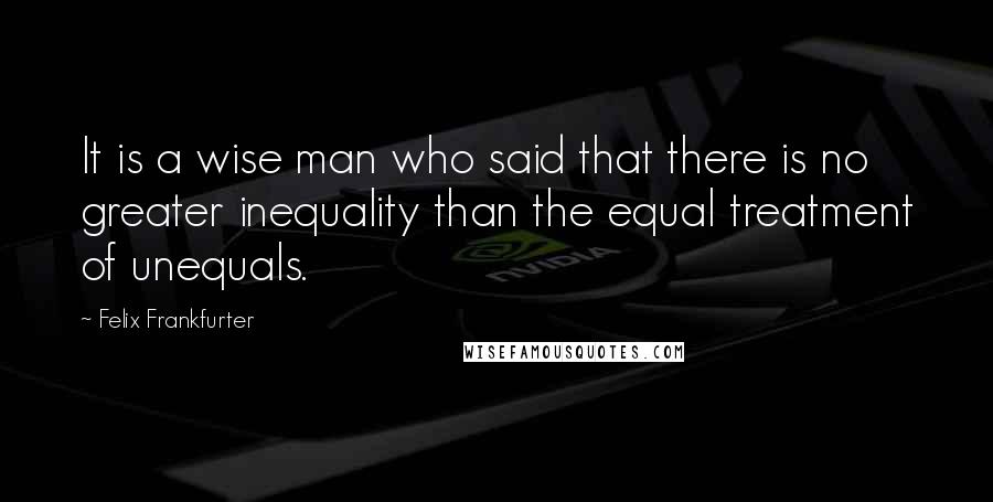 Felix Frankfurter Quotes: It is a wise man who said that there is no greater inequality than the equal treatment of unequals.