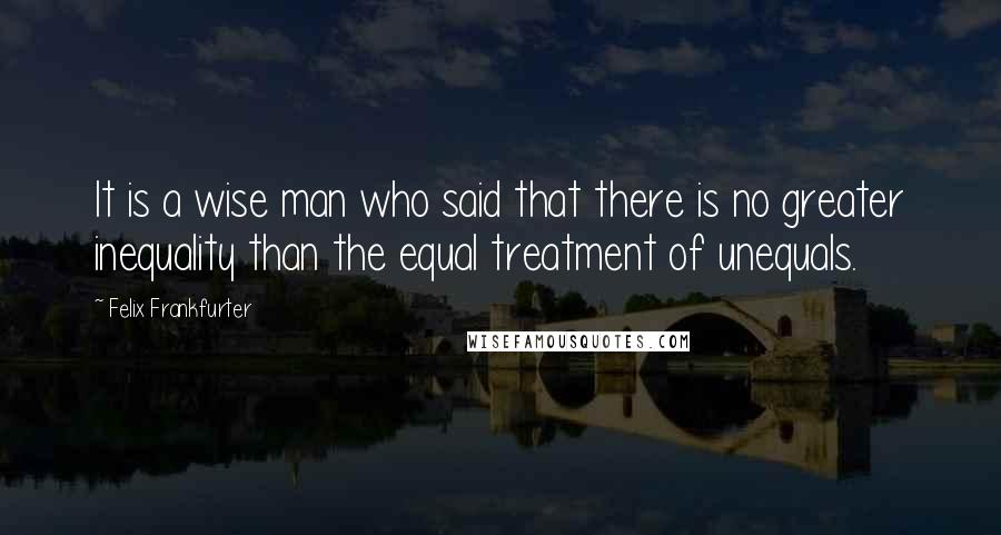 Felix Frankfurter Quotes: It is a wise man who said that there is no greater inequality than the equal treatment of unequals.