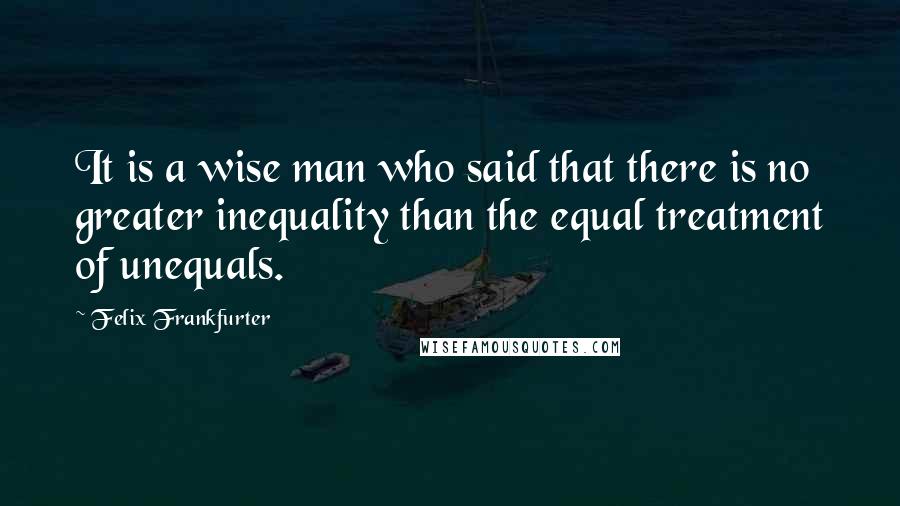 Felix Frankfurter Quotes: It is a wise man who said that there is no greater inequality than the equal treatment of unequals.