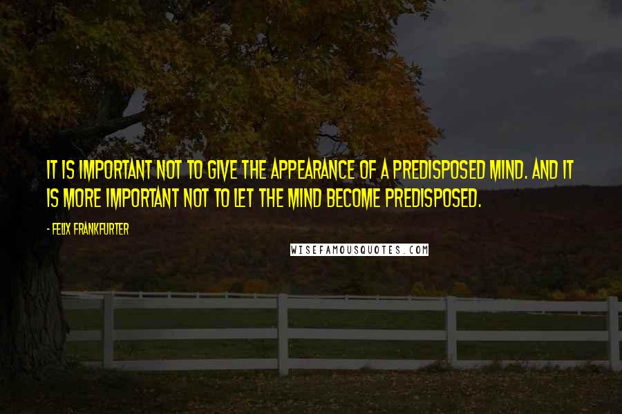 Felix Frankfurter Quotes: It is important not to give the appearance of a predisposed mind. And it is more important not to let the mind become predisposed.