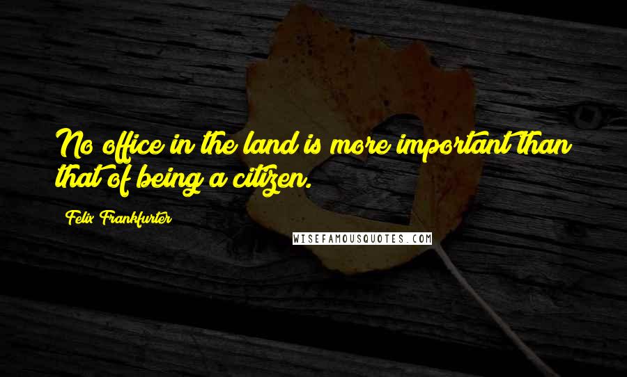 Felix Frankfurter Quotes: No office in the land is more important than that of being a citizen.
