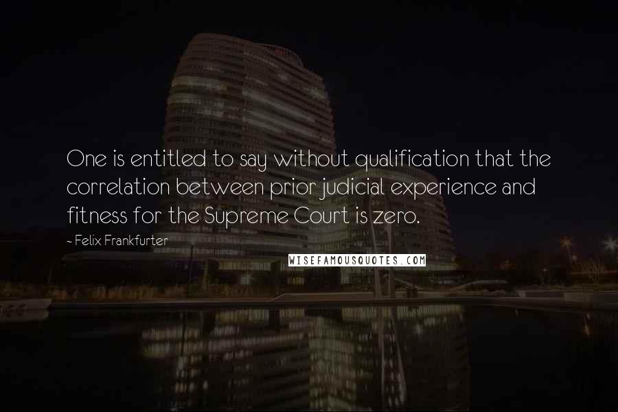 Felix Frankfurter Quotes: One is entitled to say without qualification that the correlation between prior judicial experience and fitness for the Supreme Court is zero.