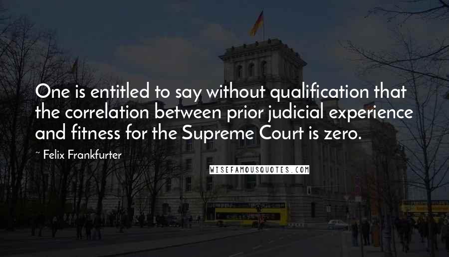 Felix Frankfurter Quotes: One is entitled to say without qualification that the correlation between prior judicial experience and fitness for the Supreme Court is zero.