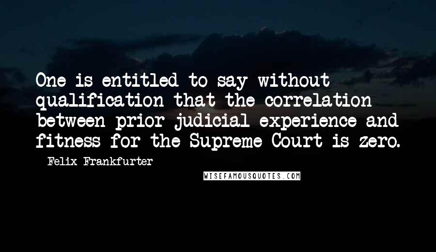 Felix Frankfurter Quotes: One is entitled to say without qualification that the correlation between prior judicial experience and fitness for the Supreme Court is zero.