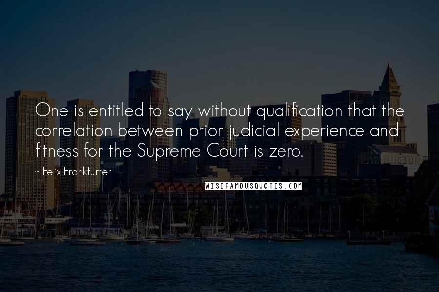 Felix Frankfurter Quotes: One is entitled to say without qualification that the correlation between prior judicial experience and fitness for the Supreme Court is zero.