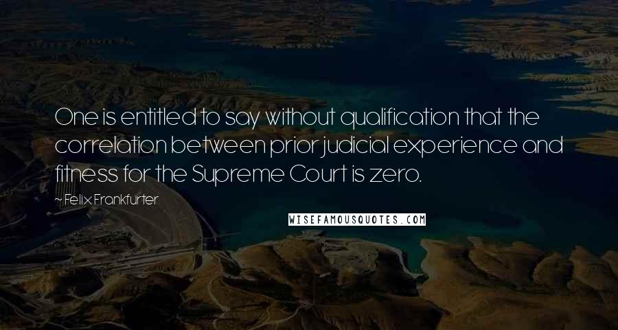 Felix Frankfurter Quotes: One is entitled to say without qualification that the correlation between prior judicial experience and fitness for the Supreme Court is zero.