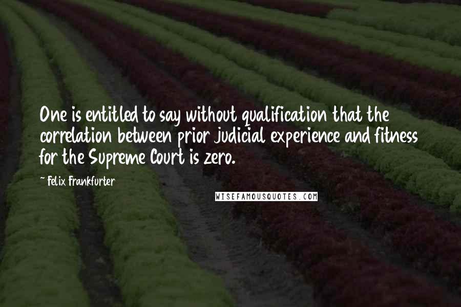 Felix Frankfurter Quotes: One is entitled to say without qualification that the correlation between prior judicial experience and fitness for the Supreme Court is zero.