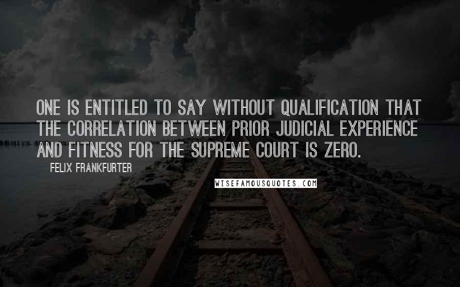 Felix Frankfurter Quotes: One is entitled to say without qualification that the correlation between prior judicial experience and fitness for the Supreme Court is zero.