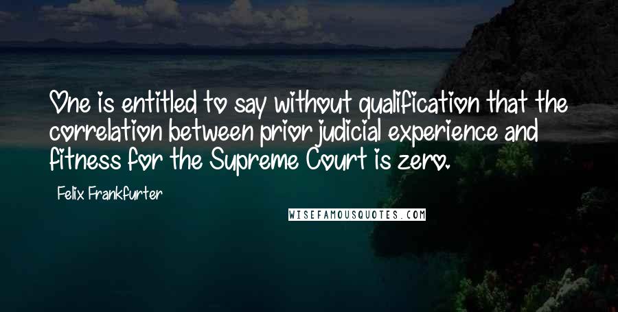 Felix Frankfurter Quotes: One is entitled to say without qualification that the correlation between prior judicial experience and fitness for the Supreme Court is zero.