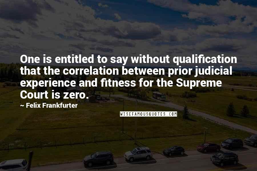 Felix Frankfurter Quotes: One is entitled to say without qualification that the correlation between prior judicial experience and fitness for the Supreme Court is zero.