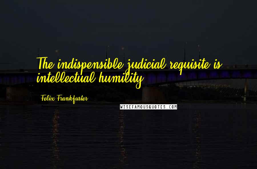 Felix Frankfurter Quotes: The indispensible judicial requisite is intellectual humility.