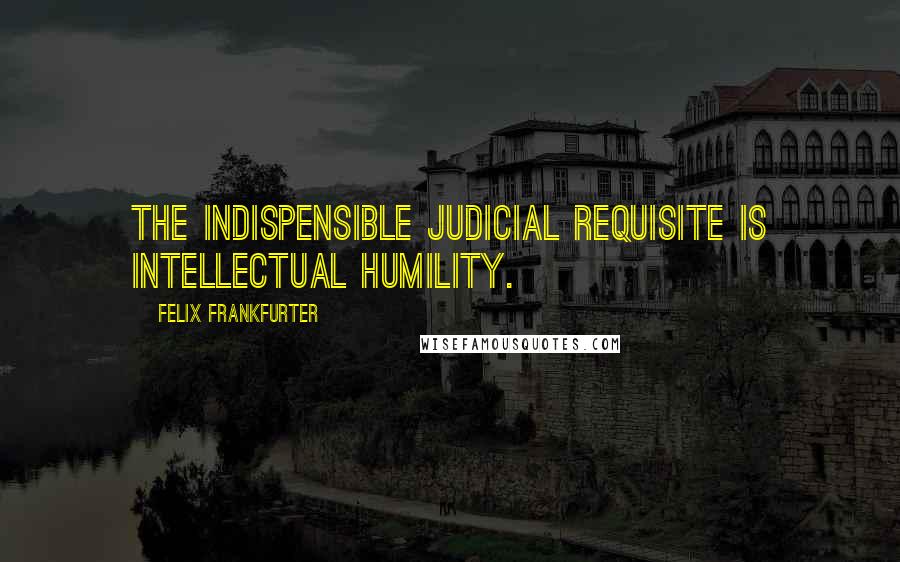 Felix Frankfurter Quotes: The indispensible judicial requisite is intellectual humility.