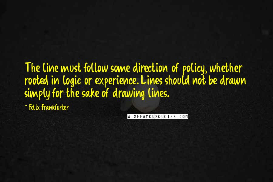 Felix Frankfurter Quotes: The line must follow some direction of policy, whether rooted in logic or experience. Lines should not be drawn simply for the sake of drawing lines.