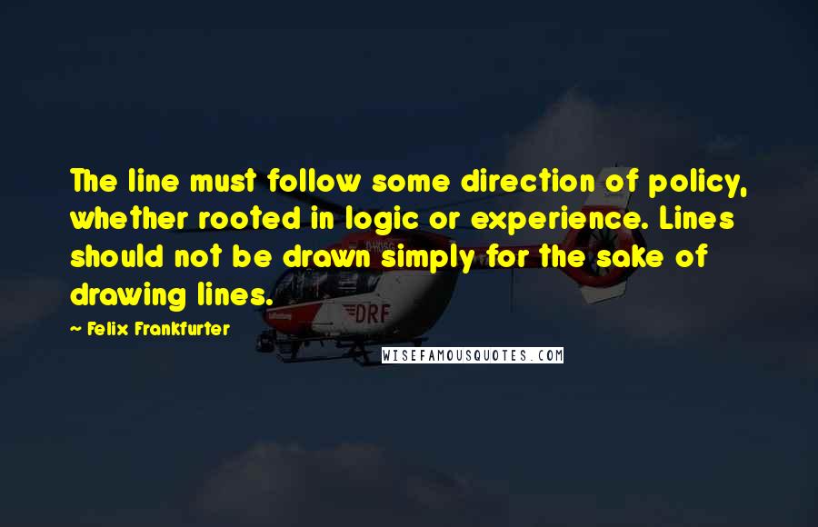 Felix Frankfurter Quotes: The line must follow some direction of policy, whether rooted in logic or experience. Lines should not be drawn simply for the sake of drawing lines.