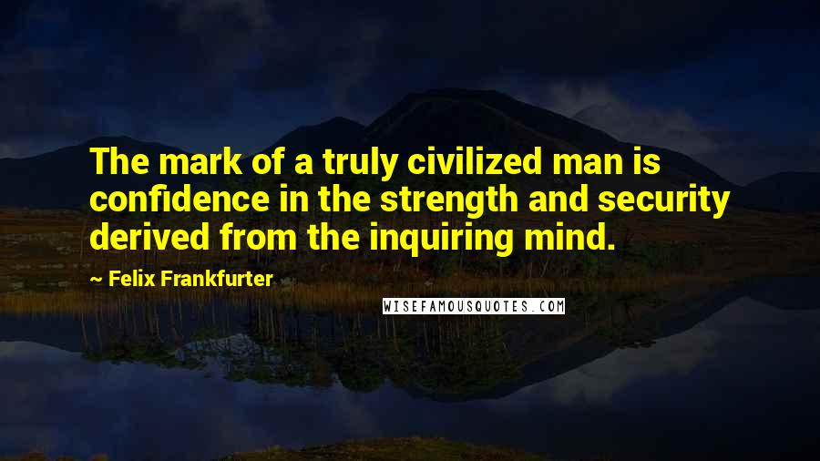 Felix Frankfurter Quotes: The mark of a truly civilized man is confidence in the strength and security derived from the inquiring mind.