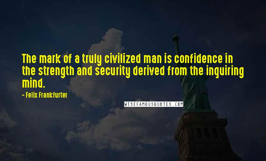 Felix Frankfurter Quotes: The mark of a truly civilized man is confidence in the strength and security derived from the inquiring mind.