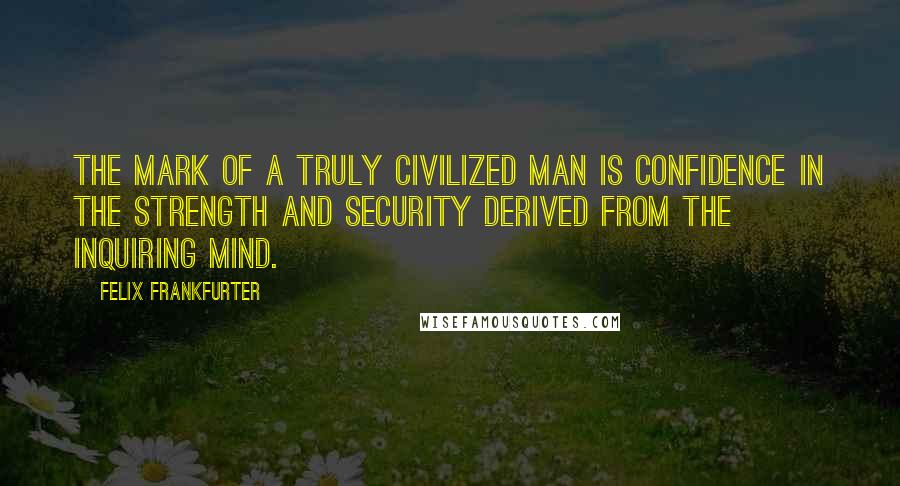 Felix Frankfurter Quotes: The mark of a truly civilized man is confidence in the strength and security derived from the inquiring mind.