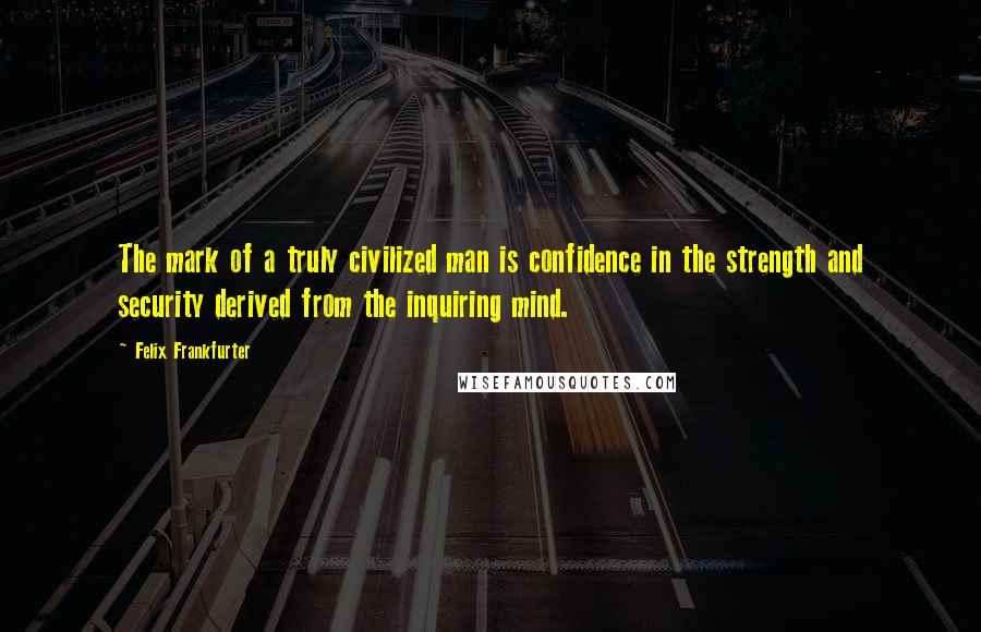 Felix Frankfurter Quotes: The mark of a truly civilized man is confidence in the strength and security derived from the inquiring mind.