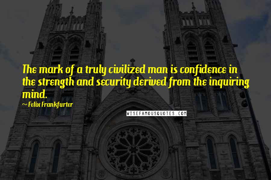 Felix Frankfurter Quotes: The mark of a truly civilized man is confidence in the strength and security derived from the inquiring mind.