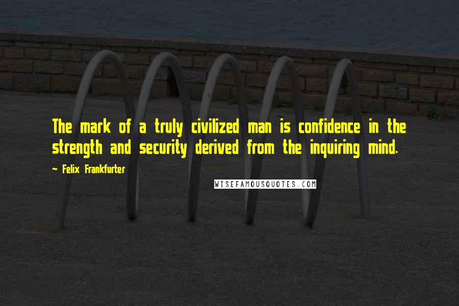 Felix Frankfurter Quotes: The mark of a truly civilized man is confidence in the strength and security derived from the inquiring mind.