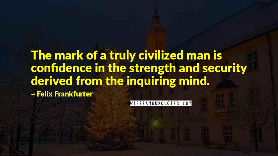 Felix Frankfurter Quotes: The mark of a truly civilized man is confidence in the strength and security derived from the inquiring mind.