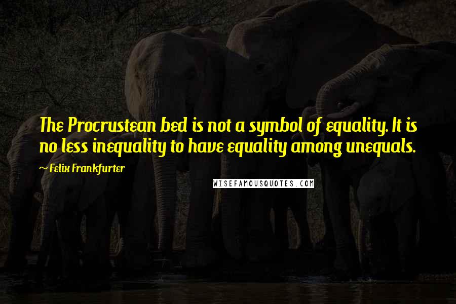 Felix Frankfurter Quotes: The Procrustean bed is not a symbol of equality. It is no less inequality to have equality among unequals.
