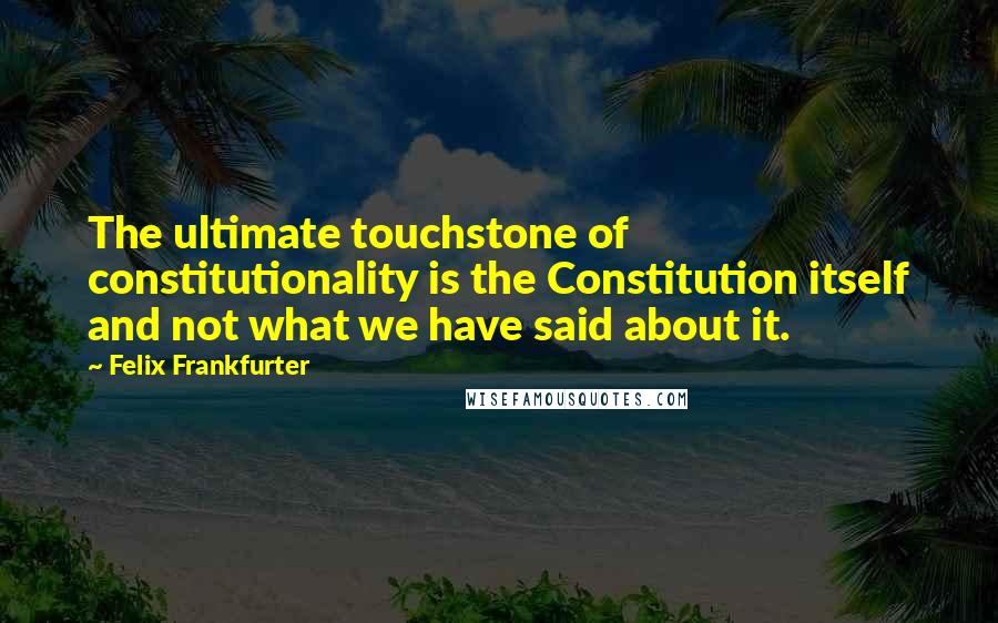 Felix Frankfurter Quotes: The ultimate touchstone of constitutionality is the Constitution itself and not what we have said about it.