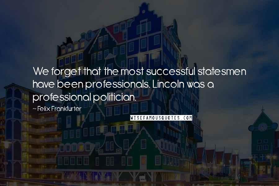 Felix Frankfurter Quotes: We forget that the most successful statesmen have been professionals. Lincoln was a professional politician.