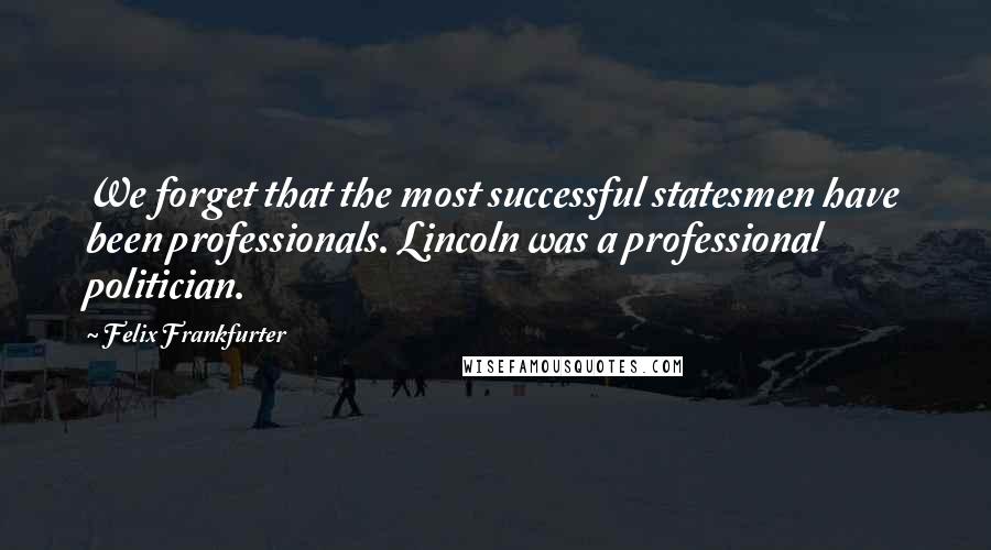 Felix Frankfurter Quotes: We forget that the most successful statesmen have been professionals. Lincoln was a professional politician.