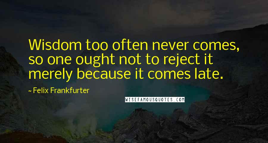 Felix Frankfurter Quotes: Wisdom too often never comes, so one ought not to reject it merely because it comes late.