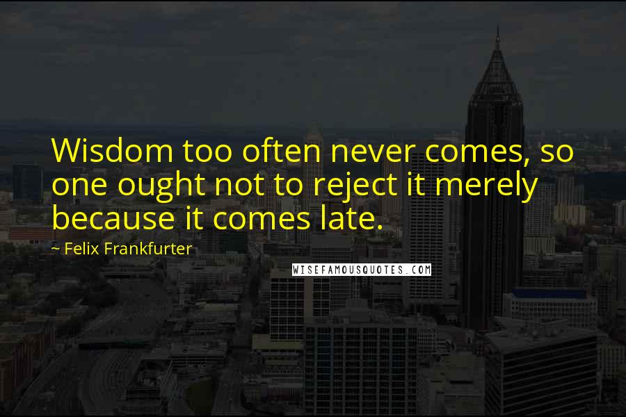 Felix Frankfurter Quotes: Wisdom too often never comes, so one ought not to reject it merely because it comes late.