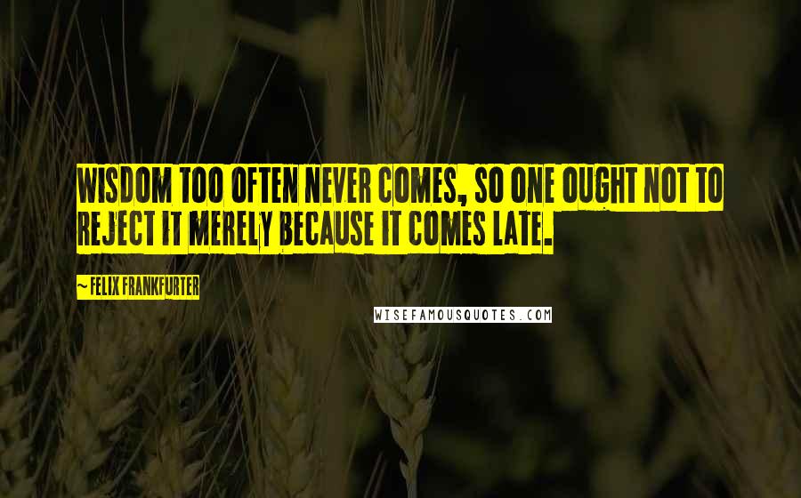 Felix Frankfurter Quotes: Wisdom too often never comes, so one ought not to reject it merely because it comes late.