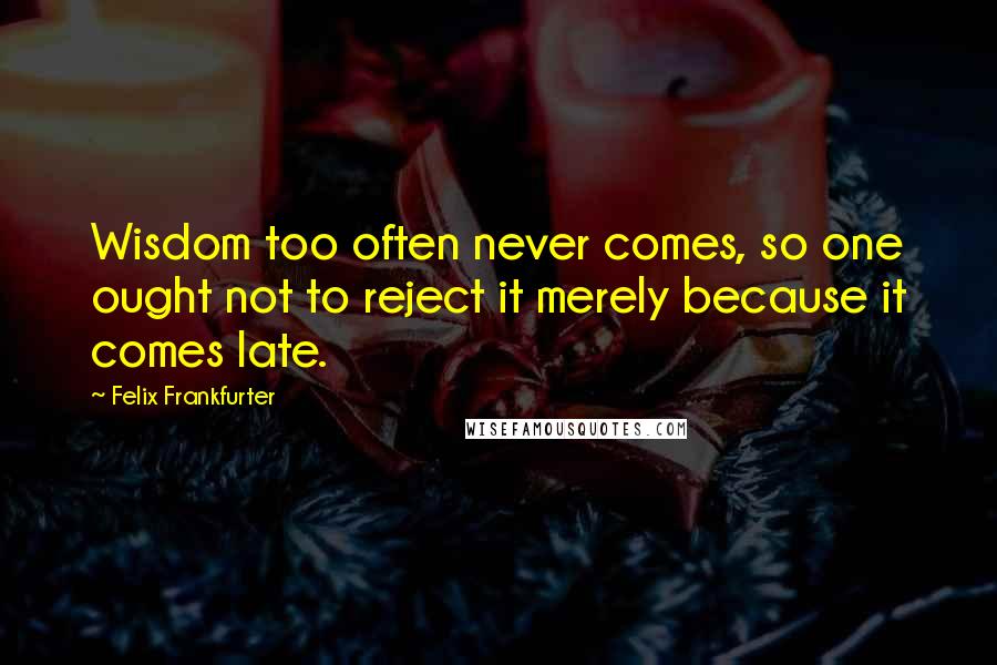 Felix Frankfurter Quotes: Wisdom too often never comes, so one ought not to reject it merely because it comes late.