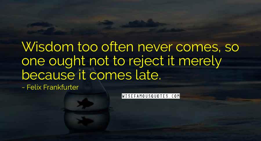 Felix Frankfurter Quotes: Wisdom too often never comes, so one ought not to reject it merely because it comes late.