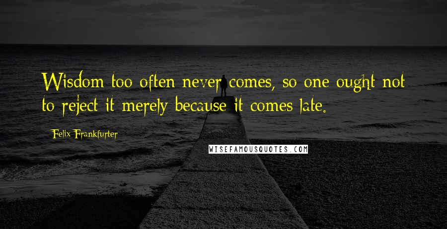 Felix Frankfurter Quotes: Wisdom too often never comes, so one ought not to reject it merely because it comes late.